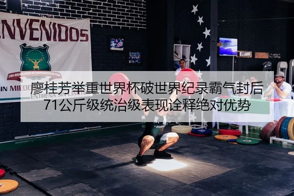 廖桂芳举重世界杯破世界纪录霸气封后 71公斤级统治级表现诠释绝对优势